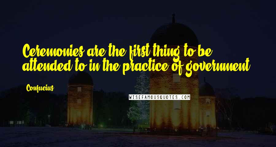 Confucius Quotes: Ceremonies are the first thing to be attended to in the practice of government.