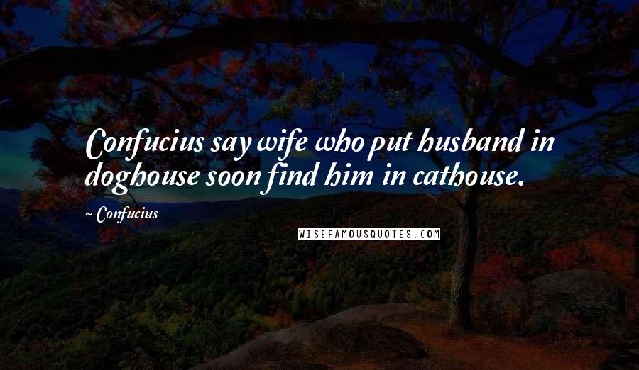 Confucius Quotes: Confucius say wife who put husband in doghouse soon find him in cathouse.