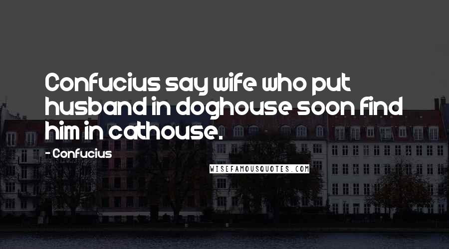 Confucius Quotes: Confucius say wife who put husband in doghouse soon find him in cathouse.