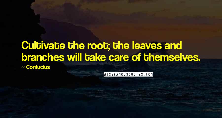 Confucius Quotes: Cultivate the root; the leaves and branches will take care of themselves.