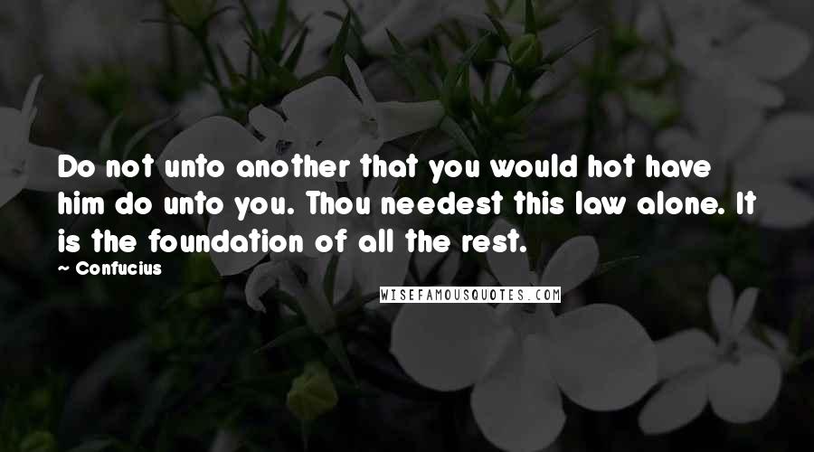 Confucius Quotes: Do not unto another that you would hot have him do unto you. Thou needest this law alone. It is the foundation of all the rest.