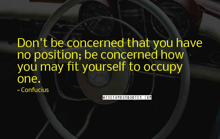 Confucius Quotes: Don't be concerned that you have no position; be concerned how you may fit yourself to occupy one.