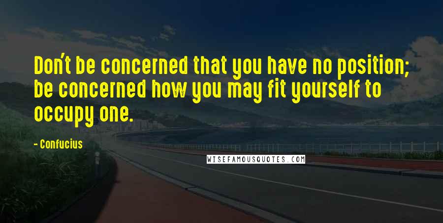 Confucius Quotes: Don't be concerned that you have no position; be concerned how you may fit yourself to occupy one.