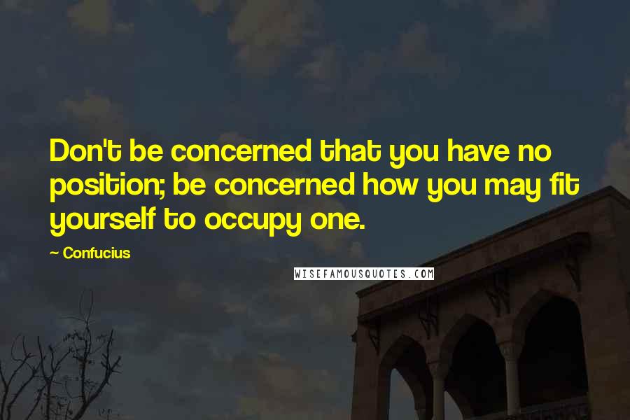 Confucius Quotes: Don't be concerned that you have no position; be concerned how you may fit yourself to occupy one.