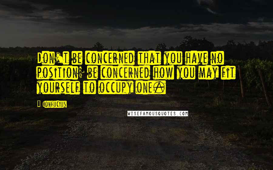 Confucius Quotes: Don't be concerned that you have no position; be concerned how you may fit yourself to occupy one.