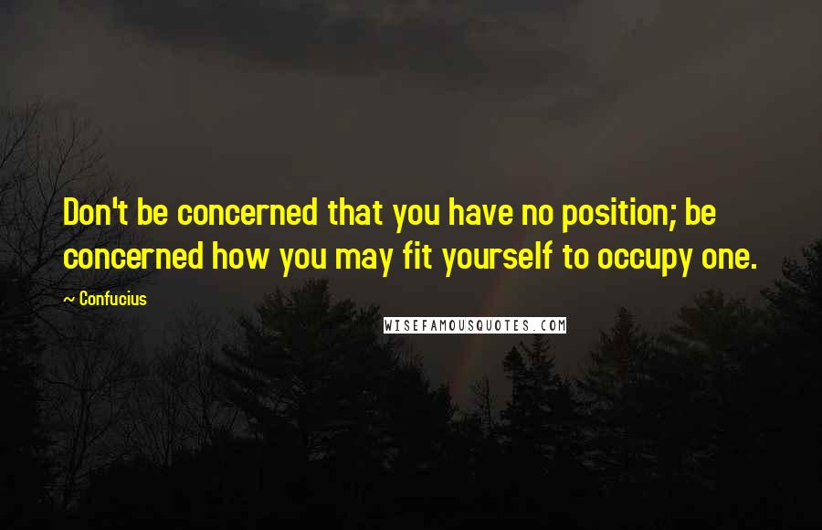Confucius Quotes: Don't be concerned that you have no position; be concerned how you may fit yourself to occupy one.