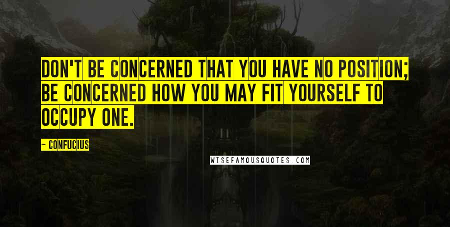 Confucius Quotes: Don't be concerned that you have no position; be concerned how you may fit yourself to occupy one.