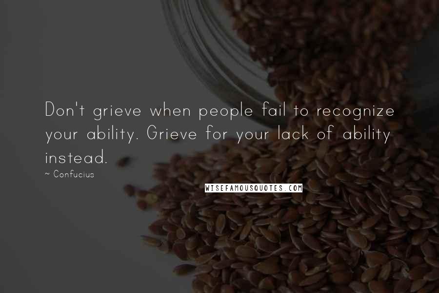 Confucius Quotes: Don't grieve when people fail to recognize your ability. Grieve for your lack of ability instead.