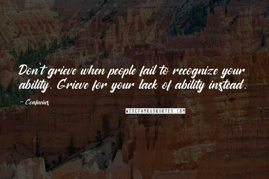 Confucius Quotes: Don't grieve when people fail to recognize your ability. Grieve for your lack of ability instead.