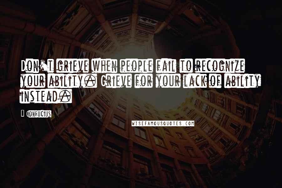 Confucius Quotes: Don't grieve when people fail to recognize your ability. Grieve for your lack of ability instead.