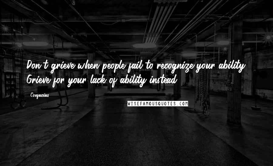 Confucius Quotes: Don't grieve when people fail to recognize your ability. Grieve for your lack of ability instead.