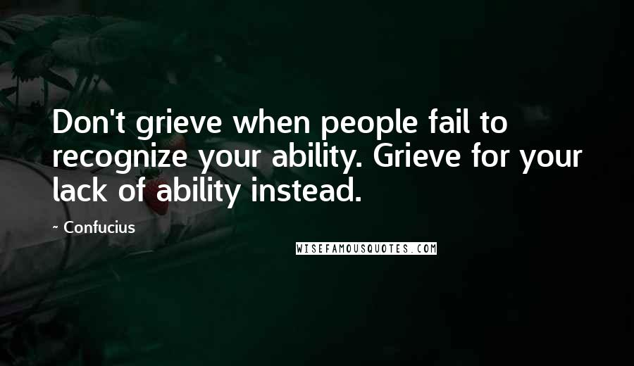 Confucius Quotes: Don't grieve when people fail to recognize your ability. Grieve for your lack of ability instead.