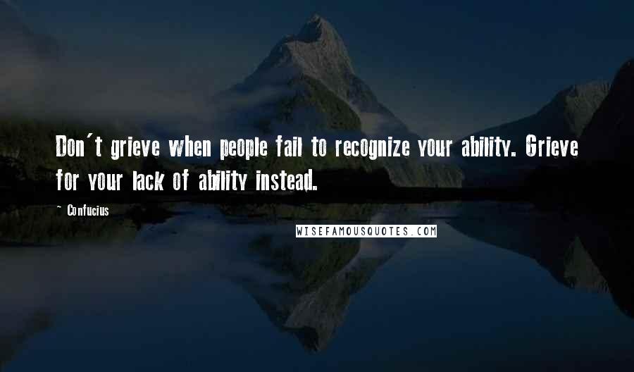 Confucius Quotes: Don't grieve when people fail to recognize your ability. Grieve for your lack of ability instead.