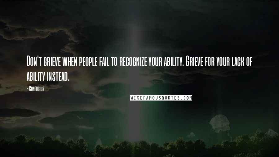 Confucius Quotes: Don't grieve when people fail to recognize your ability. Grieve for your lack of ability instead.