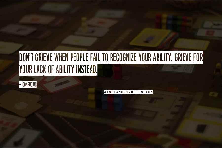 Confucius Quotes: Don't grieve when people fail to recognize your ability. Grieve for your lack of ability instead.