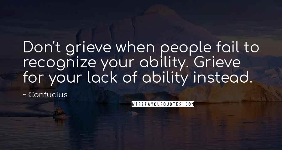 Confucius Quotes: Don't grieve when people fail to recognize your ability. Grieve for your lack of ability instead.