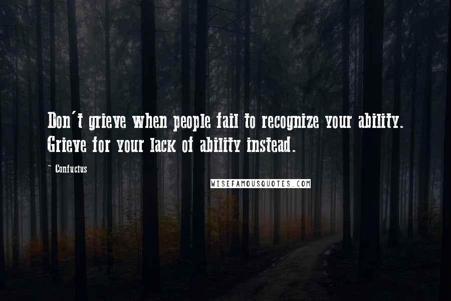 Confucius Quotes: Don't grieve when people fail to recognize your ability. Grieve for your lack of ability instead.