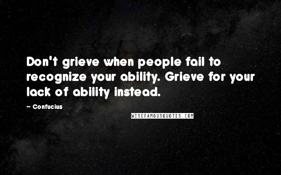 Confucius Quotes: Don't grieve when people fail to recognize your ability. Grieve for your lack of ability instead.