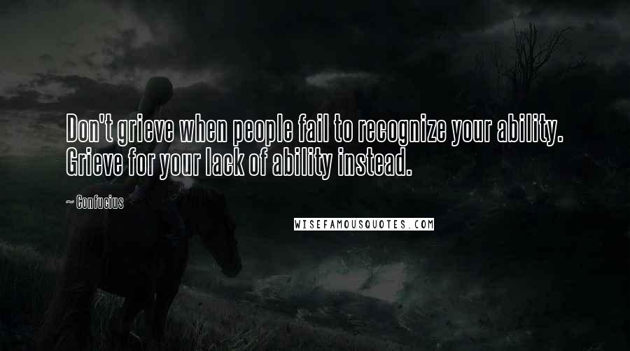 Confucius Quotes: Don't grieve when people fail to recognize your ability. Grieve for your lack of ability instead.