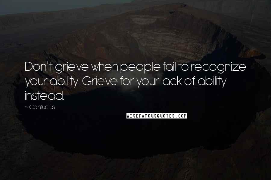 Confucius Quotes: Don't grieve when people fail to recognize your ability. Grieve for your lack of ability instead.