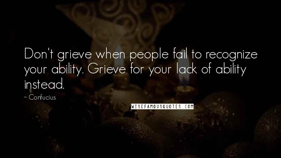 Confucius Quotes: Don't grieve when people fail to recognize your ability. Grieve for your lack of ability instead.