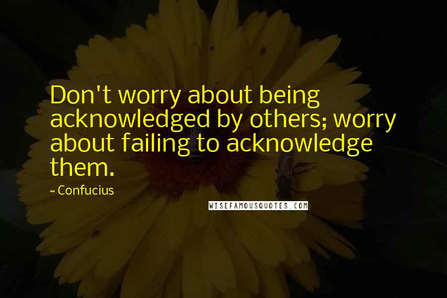 Confucius Quotes: Don't worry about being acknowledged by others; worry about failing to acknowledge them.