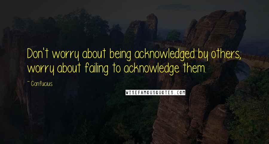 Confucius Quotes: Don't worry about being acknowledged by others; worry about failing to acknowledge them.