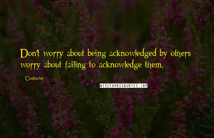 Confucius Quotes: Don't worry about being acknowledged by others; worry about failing to acknowledge them.