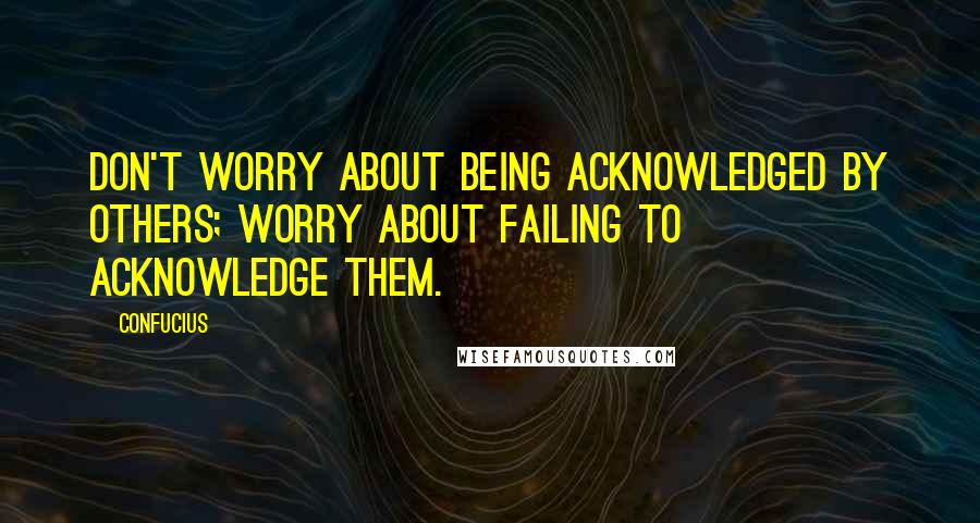 Confucius Quotes: Don't worry about being acknowledged by others; worry about failing to acknowledge them.