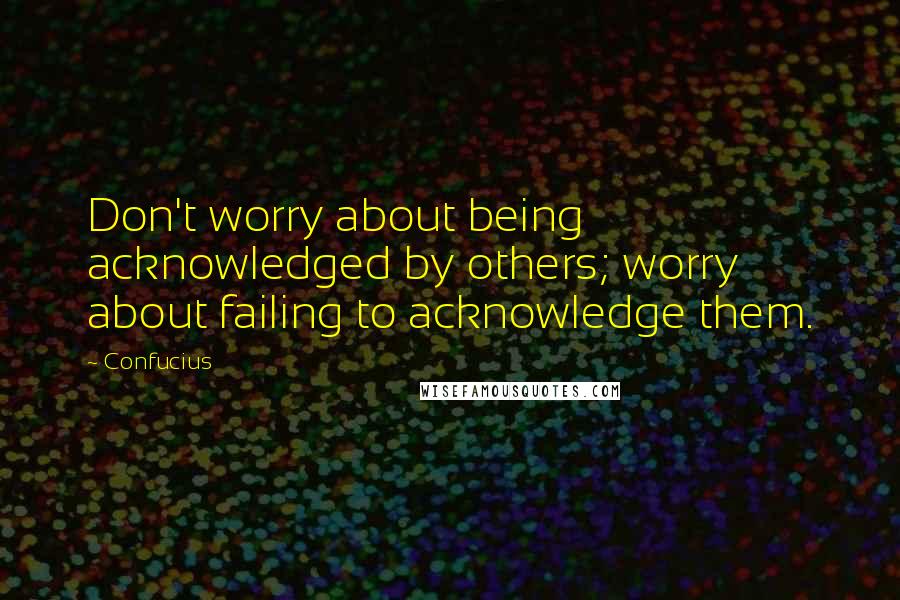 Confucius Quotes: Don't worry about being acknowledged by others; worry about failing to acknowledge them.