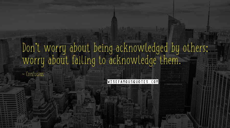 Confucius Quotes: Don't worry about being acknowledged by others; worry about failing to acknowledge them.