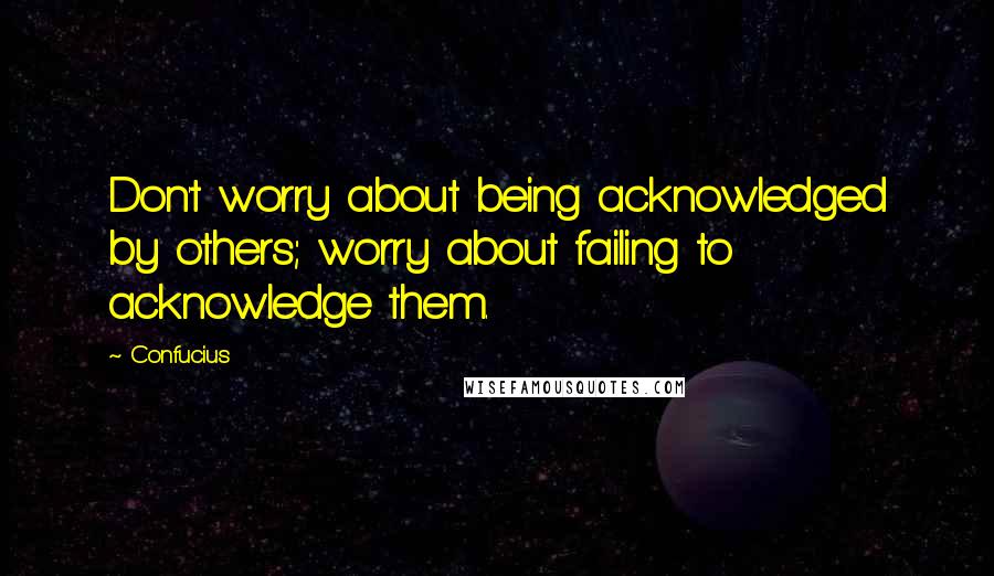 Confucius Quotes: Don't worry about being acknowledged by others; worry about failing to acknowledge them.