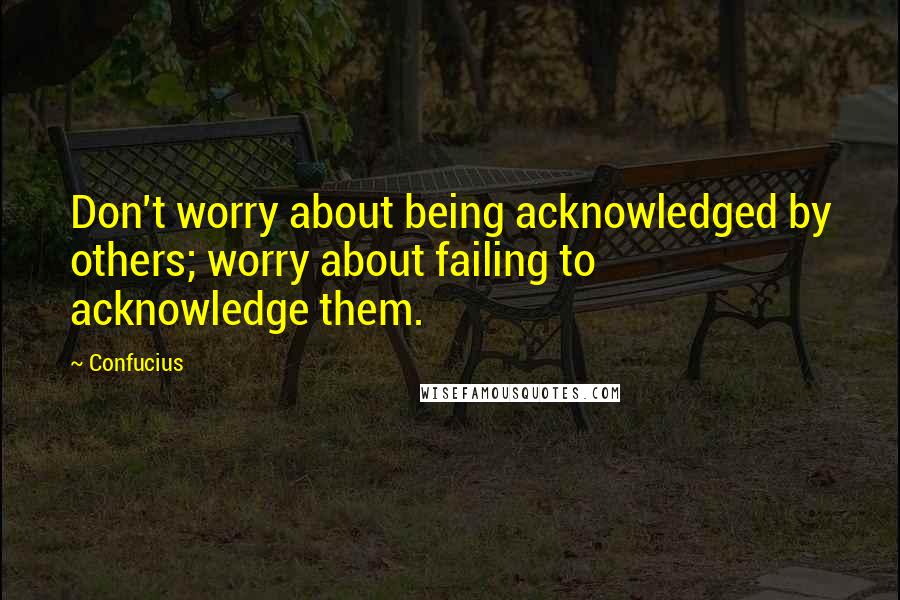 Confucius Quotes: Don't worry about being acknowledged by others; worry about failing to acknowledge them.