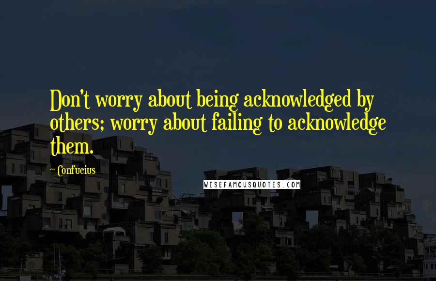 Confucius Quotes: Don't worry about being acknowledged by others; worry about failing to acknowledge them.