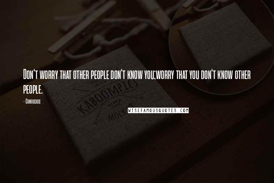 Confucius Quotes: Don't worry that other people don't know you;worry that you don't know other people.