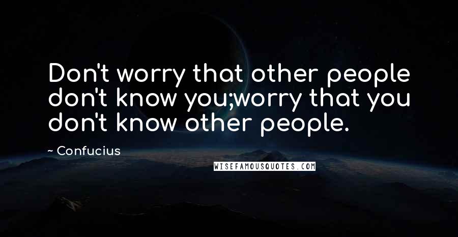 Confucius Quotes: Don't worry that other people don't know you;worry that you don't know other people.