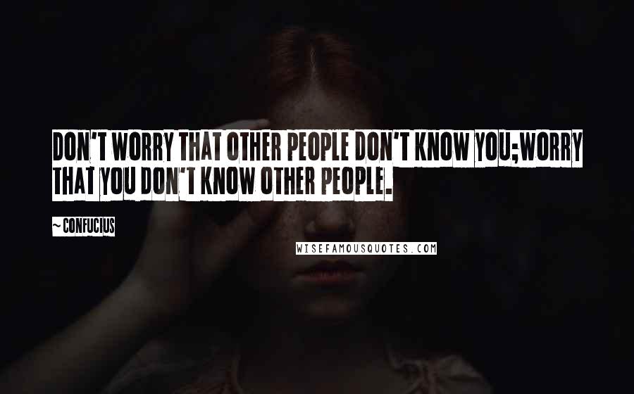 Confucius Quotes: Don't worry that other people don't know you;worry that you don't know other people.