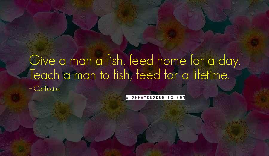 Confucius Quotes: Give a man a fish, feed home for a day. Teach a man to fish, feed for a lifetime.