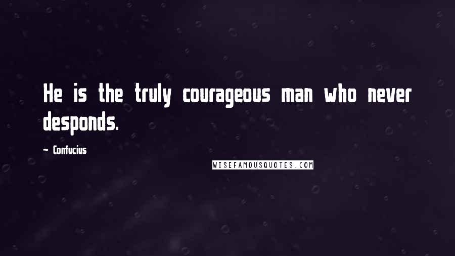 Confucius Quotes: He is the truly courageous man who never desponds.