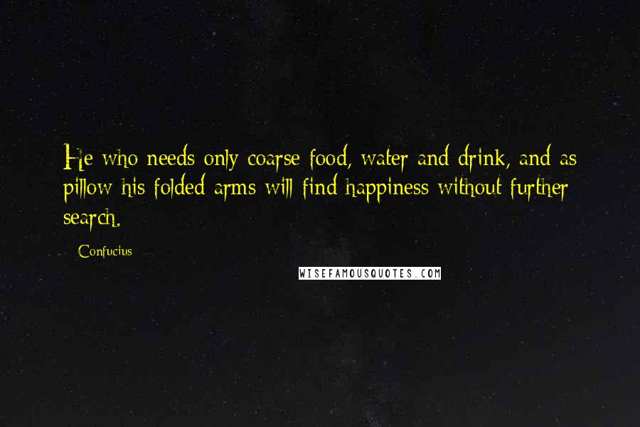 Confucius Quotes: He who needs only coarse food, water and drink, and as pillow his folded arms will find happiness without further search.