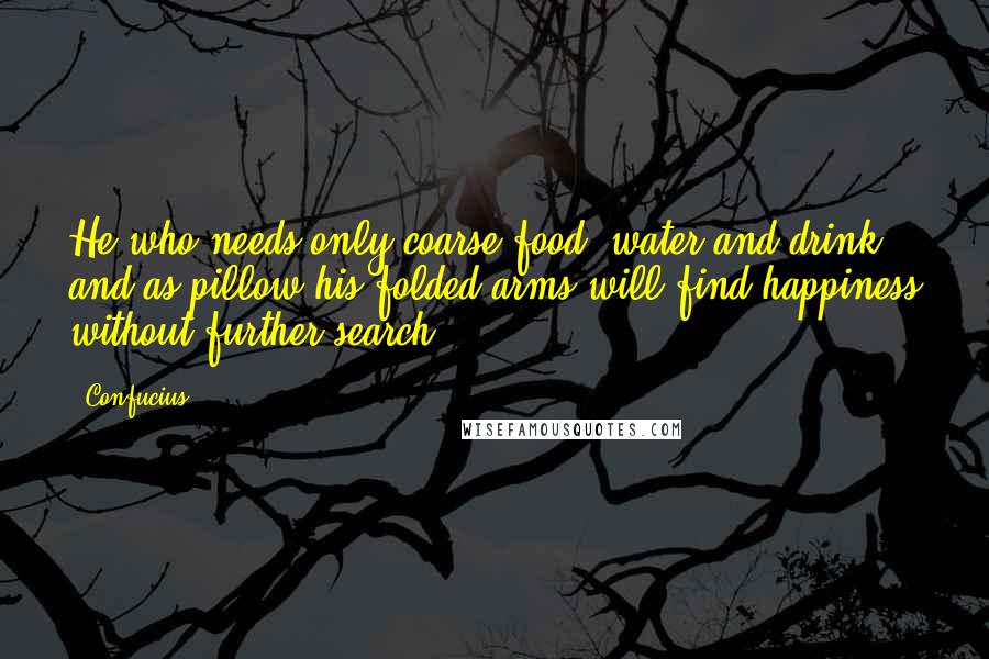 Confucius Quotes: He who needs only coarse food, water and drink, and as pillow his folded arms will find happiness without further search.