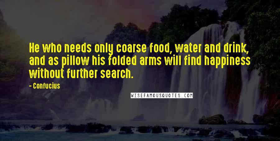 Confucius Quotes: He who needs only coarse food, water and drink, and as pillow his folded arms will find happiness without further search.