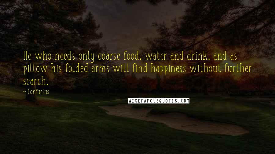 Confucius Quotes: He who needs only coarse food, water and drink, and as pillow his folded arms will find happiness without further search.