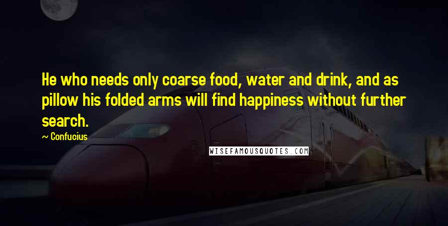 Confucius Quotes: He who needs only coarse food, water and drink, and as pillow his folded arms will find happiness without further search.