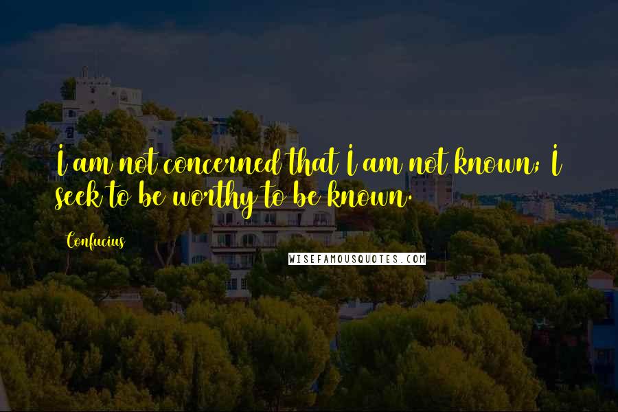 Confucius Quotes: I am not concerned that I am not known; I seek to be worthy to be known.