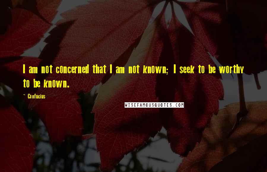 Confucius Quotes: I am not concerned that I am not known; I seek to be worthy to be known.