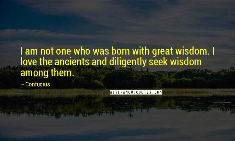 Confucius Quotes: I am not one who was born with great wisdom. I love the ancients and diligently seek wisdom among them.