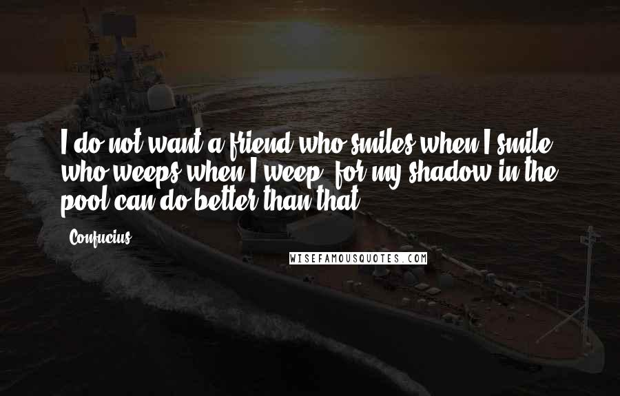 Confucius Quotes: I do not want a friend who smiles when I smile, who weeps when I weep; for my shadow in the pool can do better than that.