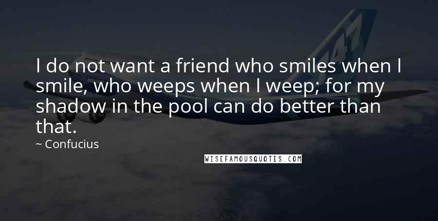 Confucius Quotes: I do not want a friend who smiles when I smile, who weeps when I weep; for my shadow in the pool can do better than that.