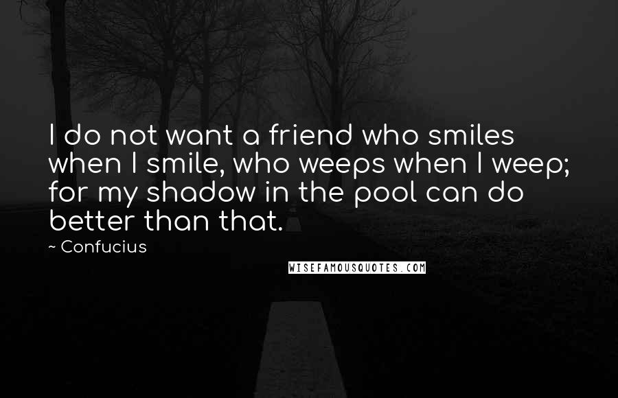 Confucius Quotes: I do not want a friend who smiles when I smile, who weeps when I weep; for my shadow in the pool can do better than that.